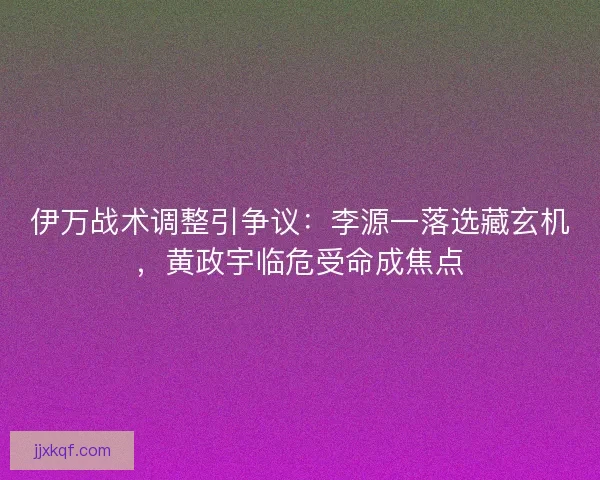 伊万战术调整引争议：李源一落选藏玄机，黄政宇临危受命成焦点
