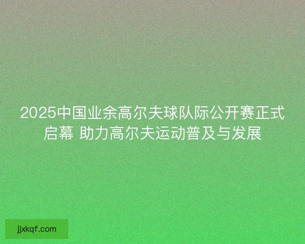 2025中国业余高尔夫球队际公开赛正式启幕 助力高尔夫运动普及与发展