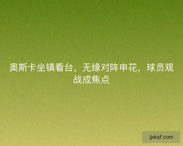 奥斯卡坐镇看台，无缘对阵申花，球员观战成焦点