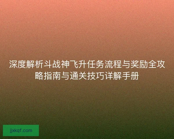 深度解析斗战神飞升任务流程与奖励全攻略指南与通关技巧详解手册