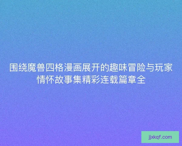 围绕魔兽四格漫画展开的趣味冒险与玩家情怀故事集精彩连载篇章全